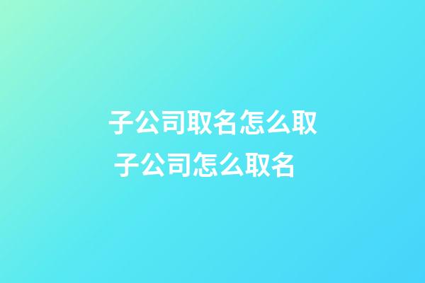 子公司取名怎么取 子公司怎么取名-第1張-公司起名-玄機派